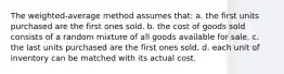 The weighted-average method assumes that: a. the first units purchased are the first ones sold. b. the cost of goods sold consists of a random mixture of all goods available for sale. c. the last units purchased are the first ones sold. d. each unit of inventory can be matched with its actual cost.