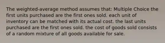 The weighted-average method assumes that: Multiple Choice the first units purchased are the first ones sold. each unit of inventory can be matched with its actual cost. the last units purchased are the first ones sold. the cost of goods sold consists of a random mixture of all goods available for sale.