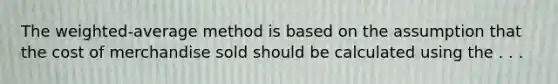 The weighted-average method is based on the assumption that the cost of merchandise sold should be calculated using the . . .