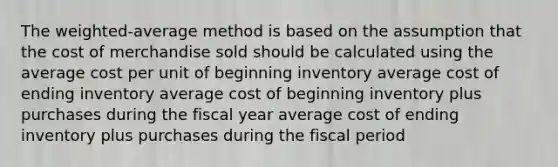 The weighted-average method is based on the assumption that the cost of merchandise sold should be calculated using the average cost per unit of beginning inventory average cost of ending inventory average cost of beginning inventory plus purchases during the fiscal year average cost of ending inventory plus purchases during the fiscal period