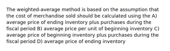 The weighted-average method is based on the assumption that the cost of merchandise sold should be calculated using the A) average price of ending inventory plus purchases during the fiscal period B) average price per unit of beginning inventory C) average price of beginning inventory plus purchases during the fiscal period D) average price of ending inventory