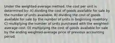 Under the weighted-average method, the cost per unit is determined by: A) dividing the cost of goods available for sale by the number of units available. B) dividing the cost of goods available for sale by the number of units in beginning inventory. C) multiplying the number of units purchased with the weighted-average cost. D) multiplying the cost of goods available for sale by the ending weighted-average price of previous accounting period.