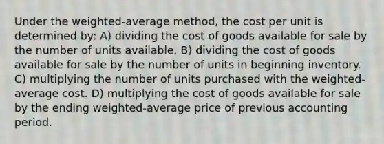 Under the weighted-average method, the cost per unit is determined by: A) dividing the cost of goods available for sale by the number of units available. B) dividing the cost of goods available for sale by the number of units in beginning inventory. C) multiplying the number of units purchased with the weighted-average cost. D) multiplying the cost of goods available for sale by the ending weighted-average price of previous accounting period.