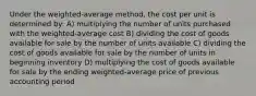 Under the weighted-average method, the cost per unit is determined by: A) multiplying the number of units purchased with the weighted-average cost B) dividing the cost of goods available for sale by the number of units available C) dividing the cost of goods available for sale by the number of units in beginning inventory D) multiplying the cost of goods available for sale by the ending weighted-average price of previous accounting period