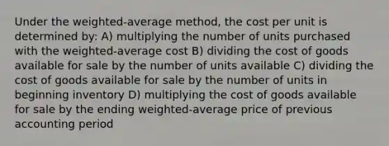 Under the weighted-average method, the cost per unit is determined by: A) multiplying the number of units purchased with the weighted-average cost B) dividing the cost of goods available for sale by the number of units available C) dividing the cost of goods available for sale by the number of units in beginning inventory D) multiplying the cost of goods available for sale by the ending weighted-average price of previous accounting period