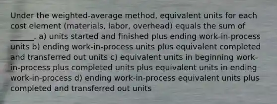 Under the weighted-average method, equivalent units for each cost element (materials, labor, overhead) equals the sum of ______. a) units started and finished plus ending work-in-process units b) ending work-in-process units plus equivalent completed and transferred out units c) equivalent units in beginning work-in-process plus completed units plus equivalent units in ending work-in-process d) ending work-in-process equivalent units plus completed and transferred out units