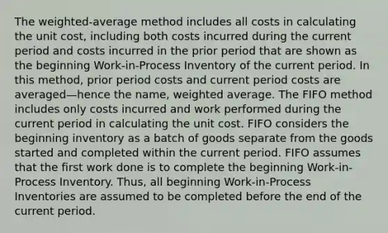 The weighted-average method includes all costs in calculating the unit cost, including both costs incurred during the current period and costs incurred in the prior period that are shown as the beginning Work-in-Process Inventory of the current period. In this method, prior period costs and current period costs are averaged—hence the name, <a href='https://www.questionai.com/knowledge/koL1NUNNcJ-weighted-average' class='anchor-knowledge'>weighted average</a>. The FIFO method includes only costs incurred and work performed during the current period in calculating the unit cost. FIFO considers the beginning inventory as a batch of goods separate from the goods started and completed within the current period. FIFO assumes that the first work done is to complete the beginning Work-in-Process Inventory. Thus, all beginning Work-in-Process Inventories are assumed to be completed before the end of the current period.