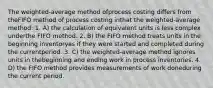 The weighted-average method ofprocess costing differs from theFIFO method of process costing inthat the weighted-average method: 1. A) the calculation of equivalent units is less complex underthe FIFO method. 2. B) the FIFO method treats units in the beginning inventoryas if they were started and completed during the currentperiod. 3. C) the weighted-average method ignores units in thebeginning and ending work in process inventories. 4. D) the FIFO method provides measurements of work doneduring the current period.