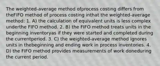 The weighted-average method ofprocess costing differs from theFIFO method of process costing inthat the weighted-average method: 1. A) the calculation of equivalent units is less complex underthe FIFO method. 2. B) the FIFO method treats units in the beginning inventoryas if they were started and completed during the currentperiod. 3. C) the weighted-average method ignores units in thebeginning and ending work in process inventories. 4. D) the FIFO method provides measurements of work doneduring the current period.