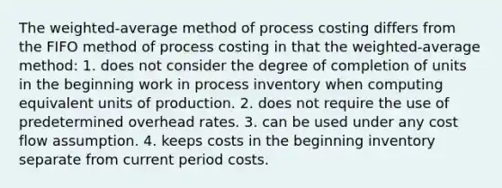 The weighted-average method of process costing differs from the FIFO method of process costing in that the weighted-average method: 1. does not consider the degree of completion of units in the beginning work in process inventory when computing equivalent units of production. 2. does not require the use of predetermined overhead rates. 3. can be used under any cost flow assumption. 4. keeps costs in the beginning inventory separate from current period costs.