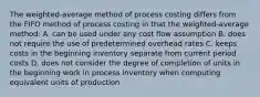 The weighted-average method of process costing differs from the FIFO method of process costing in that the weighted-average method: A. can be used under any cost flow assumption B. does not require the use of predetermined overhead rates C. keeps costs in the beginning inventory separate from current period costs D. does not consider the degree of completion of units in the beginning work in process inventory when computing equivalent units of production