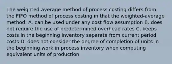 The weighted-average method of process costing differs from the FIFO method of process costing in that the weighted-average method: A. can be used under any cost flow assumption B. does not require the use of predetermined overhead rates C. keeps costs in the beginning inventory separate from current period costs D. does not consider the degree of completion of units in the beginning work in process inventory when computing equivalent units of production