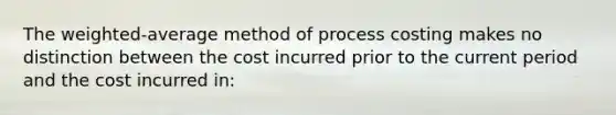 The weighted-average method of process costing makes no distinction between the cost incurred prior to the current period and the cost incurred in: