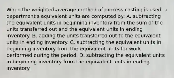 When the weighted-average method of process costing is used, a department's equivalent units are computed by: A. subtracting the equivalent units in beginning inventory from the sum of the units transferred out and the equivalent units in ending inventory. B. adding the units transferred out to the equivalent units in ending inventory. C. subtracting the equivalent units in beginning inventory from the equivalent units for work performed during the period. D. subtracting the equivalent units in beginning inventory from the equivalent units in ending inventory.