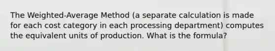 The Weighted-Average Method (a separate calculation is made for each cost category in each processing department) computes the equivalent units of production. What is the formula?