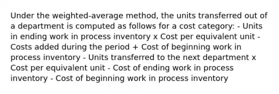 Under the weighted-average method, the units transferred out of a department is computed as follows for a cost category: - Units in ending work in process inventory x Cost per equivalent unit - Costs added during the period + Cost of beginning work in process inventory - Units transferred to the next department x Cost per equivalent unit - Cost of ending work in process inventory - Cost of beginning work in process inventory