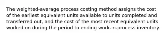 The weighted-average process costing method assigns the cost of the earliest equivalent units available to units completed and transferred out, and the cost of the most recent equivalent units worked on during the period to ending work-in-process inventory.