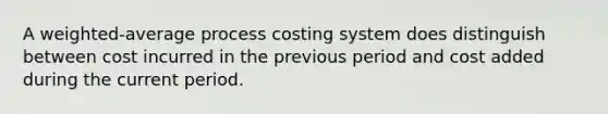 A weighted-average process costing system does distinguish between cost incurred in the previous period and cost added during the current period.