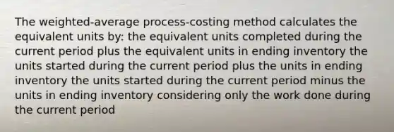 The weighted-average process-costing method calculates the equivalent units by: the equivalent units completed during the current period plus the equivalent units in ending inventory the units started during the current period plus the units in ending inventory the units started during the current period minus the units in ending inventory considering only the work done during the current period