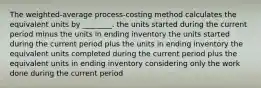 The weighted-average process-costing method calculates the equivalent units by ________. the units started during the current period minus the units in ending inventory the units started during the current period plus the units in ending inventory the equivalent units completed during the current period plus the equivalent units in ending inventory considering only the work done during the current period