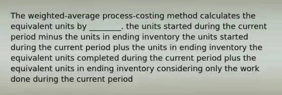 The weighted-average process-costing method calculates the equivalent units by ________. the units started during the current period minus the units in ending inventory the units started during the current period plus the units in ending inventory the equivalent units completed during the current period plus the equivalent units in ending inventory considering only the work done during the current period