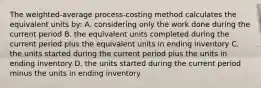 The​ weighted-average process-costing method calculates the equivalent units​ by: A. considering only the work done during the current period B. the equivalent units completed during the current period plus the equivalent units in ending inventory C. the units started during the current period plus the units in ending inventory D. the units started during the current period minus the units in ending inventory