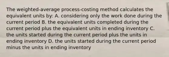 The​ weighted-average process-costing method calculates the equivalent units​ by: A. considering only the work done during the current period B. the equivalent units completed during the current period plus the equivalent units in ending inventory C. the units started during the current period plus the units in ending inventory D. the units started during the current period minus the units in ending inventory