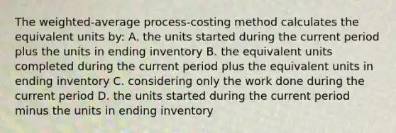 The​ weighted-average process-costing method calculates the equivalent units​ by: A. the units started during the current period plus the units in ending inventory B. the equivalent units completed during the current period plus the equivalent units in ending inventory C. considering only the work done during the current period D. the units started during the current period minus the units in ending inventory