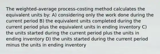 The weighted-average process-costing method calculates the equivalent units by: A) considering only the work done during the current period B) the equivalent units completed during the current period plus the equivalent units in ending inventory C) the units started during the current period plus the units in ending inventory D) the units started during the current period minus the units in ending inventory