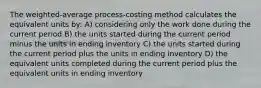 The weighted-average process-costing method calculates the equivalent units by: A) considering only the work done during the current period B) the units started during the current period minus the units in ending inventory C) the units started during the current period plus the units in ending inventory D) the equivalent units completed during the current period plus the equivalent units in ending inventory