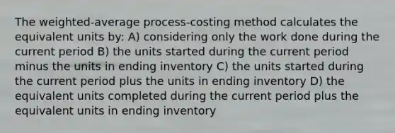 The weighted-average process-costing method calculates the equivalent units by: A) considering only the work done during the current period B) the units started during the current period minus the units in ending inventory C) the units started during the current period plus the units in ending inventory D) the equivalent units completed during the current period plus the equivalent units in ending inventory