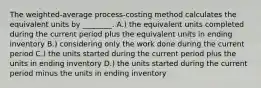 The weighted-average process-costing method calculates the equivalent units by ________. A.) the equivalent units completed during the current period plus the equivalent units in ending inventory B.) considering only the work done during the current period C.) the units started during the current period plus the units in ending inventory D.) the units started during the current period minus the units in ending inventory