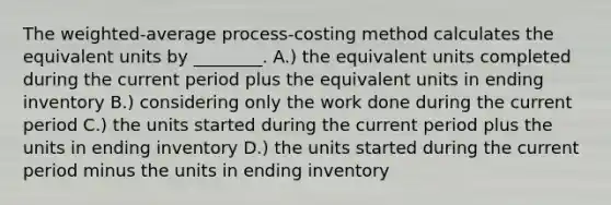 The weighted-average process-costing method calculates the equivalent units by ________. A.) the equivalent units completed during the current period plus the equivalent units in ending inventory B.) considering only the work done during the current period C.) the units started during the current period plus the units in ending inventory D.) the units started during the current period minus the units in ending inventory