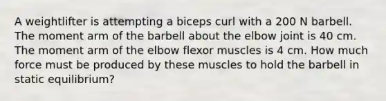 A weightlifter is attempting a biceps curl with a 200 N barbell. The moment arm of the barbell about the elbow joint is 40 cm. The moment arm of the elbow flexor muscles is 4 cm. How much force must be produced by these muscles to hold the barbell in static equilibrium?