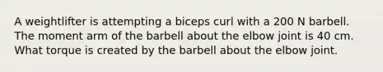 A weightlifter is attempting a biceps curl with a 200 N barbell. The moment arm of the barbell about the elbow joint is 40 cm. What torque is created by the barbell about the elbow joint.