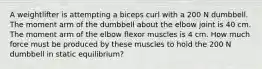 A weightlifter is attempting a biceps curl with a 200 N dumbbell. The moment arm of the dumbbell about the elbow joint is 40 cm. The moment arm of the elbow flexor muscles is 4 cm. How much force must be produced by these muscles to hold the 200 N dumbbell in static equilibrium?