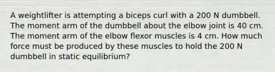 A weightlifter is attempting a biceps curl with a 200 N dumbbell. The moment arm of the dumbbell about the elbow joint is 40 cm. The moment arm of the elbow flexor muscles is 4 cm. How much force must be produced by these muscles to hold the 200 N dumbbell in static equilibrium?