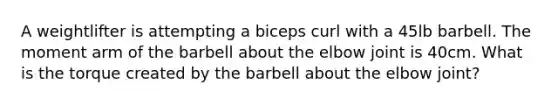 A weightlifter is attempting a biceps curl with a 45lb barbell. The moment arm of the barbell about the elbow joint is 40cm. What is the torque created by the barbell about the elbow joint?