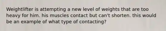 Weightlifter is attempting a new level of weights that are too heavy for him. his muscles contact but can't shorten. this would be an example of what type of contacting?