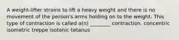 A weight-lifter strains to lift a heavy weight and there is no movement of the person's arms holding on to the weight. This type of contraction is called a(n) ________ contraction. concentric isometric treppe isotonic tetanus