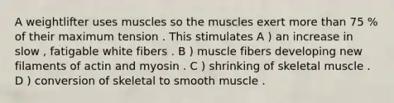 A weightlifter uses muscles so the muscles exert more than 75 % of their maximum tension . This stimulates A ) an increase in slow , fatigable white fibers . B ) muscle fibers developing new filaments of actin and myosin . C ) shrinking of skeletal muscle . D ) conversion of skeletal to smooth muscle .