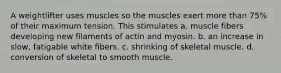 A weightlifter uses muscles so the muscles exert more than 75% of their maximum tension. This stimulates a. muscle fibers developing new filaments of actin and myosin. b. an increase in slow, fatigable white fibers. c. shrinking of skeletal muscle. d. conversion of skeletal to smooth muscle.