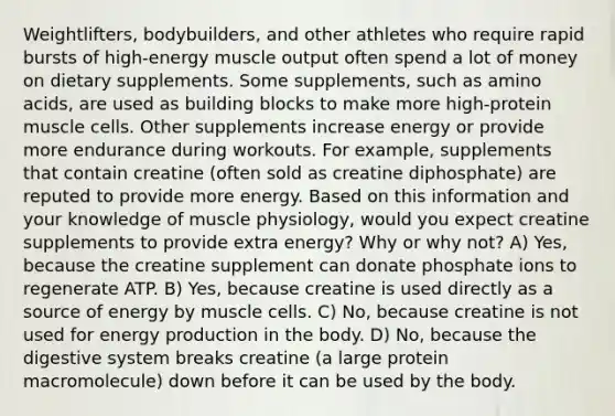 Weightlifters, bodybuilders, and other athletes who require rapid bursts of high-energy muscle output often spend a lot of money on dietary supplements. Some supplements, such as amino acids, are used as building blocks to make more high-protein muscle cells. Other supplements increase energy or provide more endurance during workouts. For example, supplements that contain creatine (often sold as creatine diphosphate) are reputed to provide more energy. Based on this information and your knowledge of muscle physiology, would you expect creatine supplements to provide extra energy? Why or why not? A) Yes, because the creatine supplement can donate phosphate ions to regenerate ATP. B) Yes, because creatine is used directly as a source of energy by muscle cells. C) No, because creatine is not used for energy production in the body. D) No, because the digestive system breaks creatine (a large protein macromolecule) down before it can be used by the body.