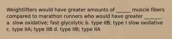 Weightlifters would have greater amounts of ______ muscle fibers compared to marathon runners who would have greater _______. a. slow oxidative; fast glycolytic b. type IIB; type I slow oxidative c. type IIA; type IIB d. type IIB; type IIA