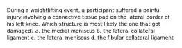 During a weightlifting event, a participant suffered a painful injury involving a connective tissue pad on the lateral border of his left knee. Which structure is most likely the one that got damaged? a. the medial meniscus b. the lateral collateral ligament c. the lateral meniscus d. the fibular collateral ligament