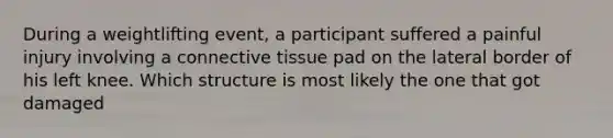 During a weightlifting event, a participant suffered a painful injury involving a connective tissue pad on the lateral border of his left knee. Which structure is most likely the one that got damaged