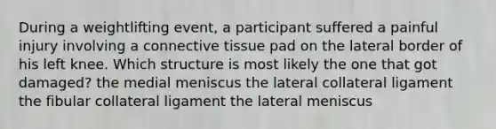 During a weightlifting event, a participant suffered a painful injury involving a connective tissue pad on the lateral border of his left knee. Which structure is most likely the one that got damaged? the medial meniscus the lateral collateral ligament the fibular collateral ligament the lateral meniscus