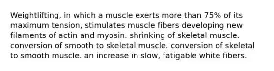 Weightlifting, in which a muscle exerts more than 75% of its maximum tension, stimulates muscle fibers developing new filaments of actin and myosin. shrinking of skeletal muscle. conversion of smooth to skeletal muscle. conversion of skeletal to smooth muscle. an increase in slow, fatigable white fibers.