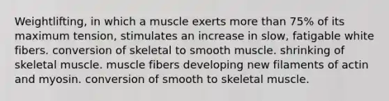 Weightlifting, in which a muscle exerts more than 75% of its maximum tension, stimulates an increase in slow, fatigable white fibers. conversion of skeletal to smooth muscle. shrinking of skeletal muscle. muscle fibers developing new filaments of actin and myosin. conversion of smooth to skeletal muscle.