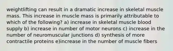 weightlifting can result in a dramatic increase in skeletal muscle mass. This increase in muscle mass is primarily attributable to which of the following? a) increase in skeletal muscle blood supply b) increase in number of motor neurons c) increase in the number of neuromuscular junctions d) synthesis of more contractile proteins e)increase in the number of muscle fibers